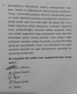 16. Servetifünun Dönemi'nin önemli romanlarından olan
eser, realist ve natüralist bir bakış açısıyla yazılmıştır.
Yazar, romanında yaşadığı dönemin İstanbul aile yapısı
ve evlilik ilişkisinin eleştirisini kendisine bir çerçeve ya-
parak yasak aşkı konu edinmiştir. Bu yasak aşkı anla-
tırken toplumun ahlak anlayışının, insanların ilişkilerini
nasıl yönlendirdiğini, bununla birlikte dogmatik bulu-
nan ahlaki değerlerin insan psikolojisini nasıl derinden
etkilediğini gözler önüne sermiştir. Eser, beşerî aşkın
psikolojik yönlerini ortaya koymakta, iç çözümlemelere
geniş yer vermektedir. Yazar, önce tek taraflı olan aşkın
zamanla karşılıklı bir aşka dönüşmesini psikolojik ne-
denleriyle anlatmıştır.
Bu parçada söz edilen eser aşağıdakilerden hangi-
sidir?
A) Aşk-ı Memnu
B) Gönül Hanım
C) Eylül
D) Hayal İçinde
E) Halas