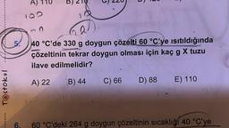 TOstokul
------
A) 110
B) 210
Q.
40 °C'de 330 g doygun çözelti 60 °C'ye ısıtıldığında
çözeltinin tekrar doygun olması için kaç g X tuzu
ilave edilmelidir?
A) 22
B) 44
C) 66
D) 88
E) 110
6. 60 °C'deki 264 g doygun çözeltinin sıcaklığı 40 °C'ye