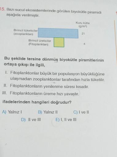 15. Bazı sucul ekosistemlerinde görülen biyokütle piramidi
aşağıda verilmiştir.
Birincil tüketiciler
(zooplanktan)
Birincil üreticiler
(Fitoplanktan)
A) Yalnız I
Bu şekilde tersine dönmüş biyokütle piramitlerinin
ortaya çıkışı ile ilgili,
Kuru kütle
(g/m²)