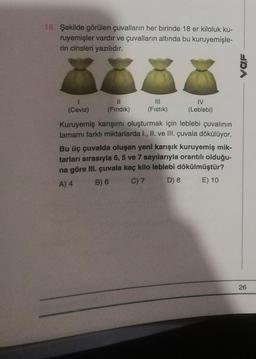 18. Şekilde görülen çuvalların her birinde 18 er kiloluk ku-
ruyemişler vardır ve çuvalların altında bu kuruyemişle-
rin cinsleri yazılıdır.
1
(Ceviz)
11
(Fındık)
|||
(Fıstık)
IV
(Leblebi)
Kuruyemiş karışımı oluşturmak için leblebi çuvalının
tamamı farklı miktarlarda I., II. ve III. çuvala dökülüyor.
Bu üç çuvalda oluşan yeni karışık kuruyemiş mik-
tarları sırasıyla 6, 5 ve 7 sayılarıyla orantılı olduğu-
na göre III. çuvala kaç kilo leblebi dökülmüştür?
E) 10
A) 4
B) 6
C) 7
D) 8
VOF
26