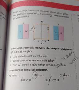 içine bir
en i akımı
for.
Bili,
Kenar uzunluğu 2a olan ve üzerinden elektrik akımı geçen,
kare şeklindeki iletken tel X, Y mıknatısları arasına şekildeki
gibi yerleştirilmiştir.
X
a
Dj II ve III
a
Mıknatıslar arasındaki manyetik alan düzgün ve büyüklü-
ğü B olduğuna göre,
1. Tele etki eden net kuvvet sıfırdır.
II. Tel çerçeve yy' ekseni etrafında döner.
III. Telin yy' eksenine göre torkun büyüklüğü 2a Bi dir.
yargılarından hangileri doğrudur?
A) Yalnız I
B) I ve II
N
E) I, II ve III
five
7. le
M
n
T= A BIN
4a²B)
Bi
C) I've 11