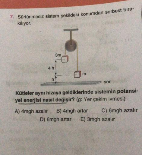 7. Sürtünmesiz sistem şekildeki konumdan serbest bıra-
kılıyor.
4h
3m
hi
m
yer
Kütleler aynı hizaya geldiklerinde sistemin potansi-
yel enerjisi nasıl değişir? (g: Yer çekim ivmesi)
A) 4mgh azalır B) 4mgh artar C) 6mgh azalır
D) 6mgh artar E) 3mgh azalır