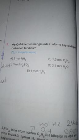 SI
dakika
5. Aşağıdakilerden hangisinde H atomu sayısı diğer
ol
rinkinden farklıdır?
(NA = Avogadro sayısı)
A) 2 mol NH3
3 mol H₂SO4
E) 1 mol CH
B) 1,5 mol C₂H4
D) 2,5 mol H₂O
Imol H2 2Nat
3,6 N tane atom içeren C₂H₂OH bileşiği ile eşit sa
70,4
ONA
yıda molekül içeren H₁ garing
sayısı kantun