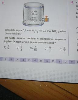 9.
Şekildeki kapta 0,2 mol N₂O5 ve 0,3 mol NO₂ gazları
bulunmaktadır.
A
0,2 mol
N₂O5(g).
Bu kapta bulunan toplam N atomlarının sayısının
toplam O atomlarının sayısına oranı kaçtır?
A) 23/12
B) ²/2
2
0,3 mol
NO2(g)
A 3
C)
E
7
16
4
B
D)
5
16
7
E)
D 6
73
D
12. X
7
da
bu
B
go
A
B
C
E
E