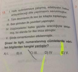 13. 1. Halkı aydınlatmaya çalışmış, edebiyatın halkın
anlayabileceği dille yapılmasını savunmuştur.
II. Türk deyimlerini ilk kez bir kitapta toplamıştır.
III. Batı şiirinden ilk çevirileri yapmıştır.
IV. Düşüncelerini halka gazete aracılığıyla aktar-
mış, bu alanda bir ilke imza atmıştır.
V. Şiirde romantizmden etkilenmiştir. qu
Şinasi ile ilgili, numaralanmış cümlelerde veri-
len bilgilerden hangisi yanlıştır?
A) I.
B) II.
C) III.
D) IV
E) V.