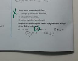 ve Il
Soluk alma sırasında görülen;
I. akciğer iç basıncının azalması,
II. diyaframın kasılması,
III. göğüs kafesinin genişlemesi
olaylarının gerçekleşme sırası aşağıdakilerin hangi-
sinde doğru verilmiştir?
A) I - II - III
BU HI-1
DIII-II
E) III - II - 1
CIN-III