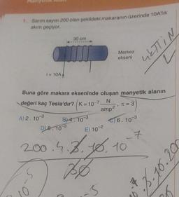 1. Sarım sayısı 200 olan şekildeki makaranın üzerinde 10A'lik
akım geçiyor.
A) 2.10 3
i= 10A4
0
Buna göre makara ekseninde oluşan manyetik alanın
değeri kaç Tesla'dır? K=10-7.
N
amp²
5
30 cm
B) 4.10-3
D) 8.10 3
Merkez
ekseni
E) 10-2
9
π = 3
2.00.4.3.10.10
756
-6
€) 6.10-3
GETTIN
7
7
5.10.200