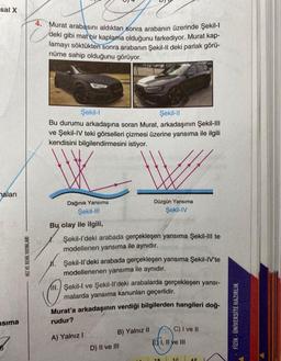 sal X
naları
sima
HIZ VE RENK YAYINLARI
4. Murat arabasını aldıktan sonra arabanın üzerinde Şekil-l
C
deki gibi mat bir kaplama olduğunu farkediyor. Murat kap-
lamayı söktükten sonra arabanın Şekil-Il deki parlak görü-
nüme sahip olduğunu görüyor.
Şekil-l
Şekil-Il
Bu durumu arkadaşına soran Murat, arkadaşının Şekil-I||
ve Şekil-IV teki görselleri çizmesi üzerine yansıma ile ilgili
kendisini bilgilendirmesini istiyor.
Dağınık Yansıma
Şekil-III
1.
Bu, olay ile ilgili,
Şekil-l'deki arabada gerçekleşen yansıma Şekil-III te
modellenen yansıma ile aynıdır.
Şekil-ll'deki arabada gerçekleşen yansıma Şekil-IV'te
modellenenen yansıma ile aynıdır.
Düzgün Yansıma
Şekil-IV
M.
II. Şekil-I ve Şekil-ll'deki arabalarda gerçekleşen yansı-
malarda yansıma kanunları geçerlidir.
Murat'a arkadaşının verdiği bilgilerden hangileri doğ-
rudur?
A) Yalnız I
B) Yalnız II
D) II ve III
C) I ve II
É I, II ve III
3.C
FİZİK ÜNİVERSİTE HAZIRLIK