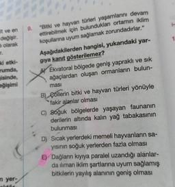 It ve en
değişir.
olarak
IT.
ki etki-
rumda,
isinde,
eğişimi
n yer-
alstär
9.
"Bitki ve hayvan türleri yaşamlarını devam
ettirebilmek için bulundukları ortamın iklim
koşullarına uyum sağlamak zorundadırlar."
Aşağıdakilerden hangisi, yukarıdaki yar-
gıya kanıt gösterilemez?
Ekvatoral bölgede geniş yapraklı ve sık
ağaçlardan oluşan ormanların bulun-
ması
B) Collerin bitki ve hayvan türleri yönüyle
fakir alanlar olması
C) Soğuk bölgelerde yaşayan faunanın
derilerin altında kalın yağ tabakasının
bulunması
D) Sıcak yerlerdeki memeli hayvanların sa-
yısının soğuk yerlerden fazla olması
E) Dağların kıyıya paralel uzandığı alanlar-
da iliman iklim şartlarına uyum sağlamış
bitkilerin yayılış alanının geniş olması
H
1