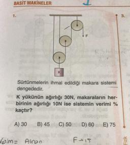 BASİT MAKİNELER
1.
Sürtünmelerin ihmal edildiği makara sistemi
dengededir.
K
K yükünün ağırlığı 30N, makaraların her-
birinin ağırlığı 10N ise sistemin verimi %
ne kaçtır?
A) 30
B) 45
Verim= Alinan
C) 50
D) 60 E) 75
F-15
3.
Fizik