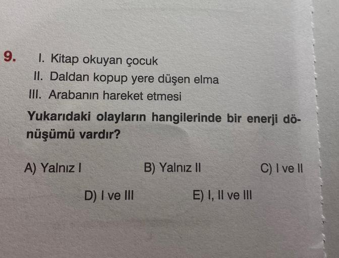 9.
1. Kitap okuyan çocuk
II. Daldan kopup yere düşen elma
III. Arabanın hareket etmesi
Yukarıdaki olayların hangilerinde bir enerji dö-
nüşümü vardır?
A) Yalnız I
D) I ve III
B) Yalnız II
E) I, II ve III
C) I ve II