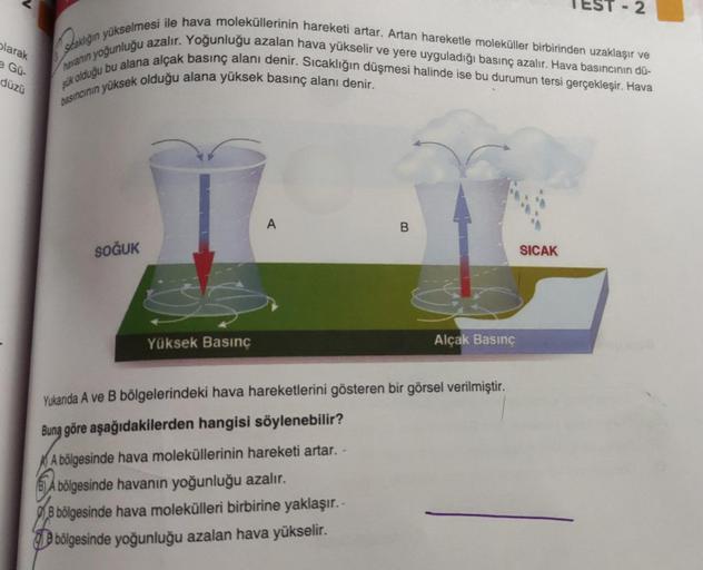 olarak
e Gü-
düzü
havanın yoğunluğu azalır. Yoğunluğu azalan hava yükselir ve yere uyguladığı basınç azalır. Hava basıncının dü-
staklığın yükselmesi ile hava moleküllerinin hareketi artar. Artan hareketle moleküller birbirinden uzaklaşır ve
şük olduğu bu 