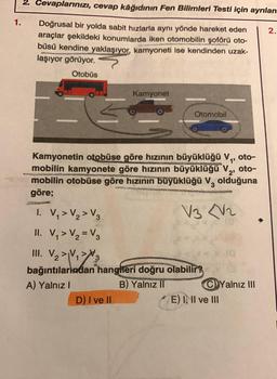 1.
2. Cevaplarınızı, cevap kâğıdının Fen Bilimleri Testi için ayrılan
Doğrusal bir yolda sabit hızlarla aynı yönde hareket eden
araçlar şekildeki konumlarda iken otomobilin şoförü oto-
büsü kendine yaklaşıyor, kamyoneti ise kendinden uzak-
laşıyor görüyor.
Otobüs
Kamyonet
D) I ve II
1
Otomobil
Kamyonetin otobüse göre hızının büyüklüğü V₁, oto-
mobilin kamyonete göre hızının büyüklüğü V₂, oto-
mobilin otobüse göre hızının büyüklüğü V olduğuna
göre;
COM
BACKING
1. V₁ > V₂ > V3
V3 V2
II. V₁ > V₂ = V3
III. V₂>V₁>3
bağıntılarından hangileri doğru olabilir?
A) Yalnız I
B) Yalnız II
40
Yalnız III
E) I, II ve III
2.