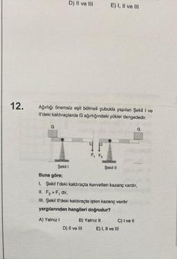 12.
G
D) Il ve Ill
Ağırlığı önemsiz eşit bölmeli çubukla yapılan Şekil I ve
Il'deki kaldıraçlarda G ağırlığındaki yükler dengededir.
Şekil 1
4 P
F₁ F₂
E) I, II ve III
B) Yalnız II
D) II ve III
Şekil II
Buna göre;
1. Şekil l'deki kaldıraçta kuvvetten kazanç vardır,
II. F₂ > F, dir,
III. Şekil Il'deki kaldıraçta işten kazanç vardır
yargılarından hangileri doğrudur?
A) Yalnız I
C) I ve II
G
E) I, II ve III