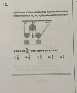 13.
Ağırlıkları ve sürtünmeleri önemsiz makaralarla kurulan şe-
kildeki düzenekte W₁, W₂ ağırlığındaki yükler dengededir.
Buna göre
W,
W₁
W₂
3
A) 3 B) 4
W₂
30
oranı kaçtır? (sin 30º = 0,5)
D)
54
E) 533