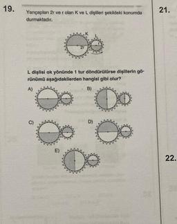 19.
Yarıçapları 2r ve r olan K ve L dişlileri şekildeki konumda
durmaktadır.
L dişlisi ok yönünde 1 tur döndürülürse dişlilerin gö-
rünümü
aşağıdakilerden hangisi gibi olur?
B)
A)
C)
8
E)
0
88
D)
21.
22.
