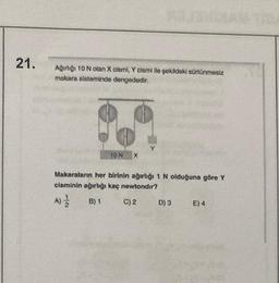 21.
Ağırlığı 10 N olan X cismi, Y cismi ile şekildeki sürtünmesiz
makara sisteminde dengededir.
10 N
Makaraların her birinin ağırlığı 1 N olduğuna göre Y
cisminin ağırlığı kaç newtondir?
A) //
B) 1
C) 2
D) 3
E) 4