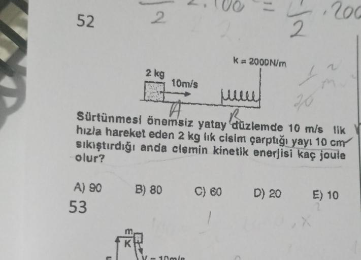 52
2
2 kg
B
K
= 200
2
K = 2000N/m
10m/s
A
Sürtünmesi önemsiz yatay düzlemde 10 m/s lik
hızla hareket eden 2 kg lik cisim çarptığı yayı 10 cm
sıkıştırdığı anda cismin kinetik enerjisi kaç joule
olur?
V-10m/s
jull
B
A) 90 B) 80 C) 60 D) 20
53
s
20
E) 10