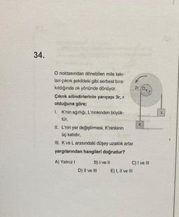 34.
O noktasından dönebilen mile takı-
lan çıkrık şekildeki gibi serbest bıra-
kıldığında ok yönünde dönüyor.
Çıkrık silindirlerinin yarıçapı 3r, r
olduğuna göre;
1. K'nin ağırlığı, L'ninkinden büyük-
tür,
II. L'nin yer değiştirmesi, K'ninkinin
üç katıdır,
III. K ve L arasındaki düşey uzaklık artar
yargılarından hangileri doğrudur?
A) Yalnız I
B) I ve II
D) II ve III
2r (Or
E) I, II ve III
K
C) I ve III
L