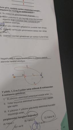 Buna göre, aşağıda verilen olaylardan hangisi
dalgaların bu özelliği ile açıklanabilir?
A) Su yüzeyinde görüntümüzün oluşması
3) Belirli uzaklıkta iki ses kaynağı arasında birinden
diğerine doğru yürürken bazı noktalarda ses
şiddetinin azalması
Sivri uçlu cisimlerin gölgelerinin yuvarlak hatlı olması
5) Colde su varmış gibi görünmesine sebep olan serap
olayı
E) Uzaktaki cisimleri görebilmek için dürbün kullanılması
Negatif yüklü Y cismi, pozitif yüklü X cisminin elektrik
alanında hareket ettiriliyor.
X
3
2
Y yüklü, 1, 2 ve 3 yolları takip edilerek B noktasından
A noktasına getirilirse;
1. B yükünün elektriksel potansiyel enerjisi artar.
II. Yollar boyunca elektriksel kuvvetlere karşı yapılan
işler eşittir.
III. X yükünün Y yüküne uyğuladığı elektriksel kuvvetin
büyüklüğü artar
D) I ve III
yargılarından hangileri doğrudur?
A) Yalnız I
B) Yalnız II
C) Yalnız III
Il ve lit
10m
41