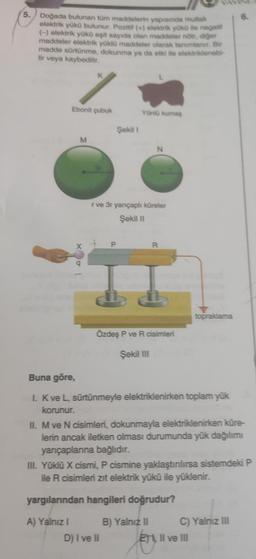 5. Doğada bulunan tüm maddelerin yapısında mutlak
elektrik yükü bulunur. Pozitif (+) elektrik yükü ile negatif
(-) elektrik yükü eşit sayıda olan maddeler nötr, diğer
maddeler elektrik yüklü maddeler olarak tanımlanır. Bir
madde sürtünme, dokunma ya da etki ile elektriklenebi-
lir veya kaybedilir.
Ebonit çubuk
M
X
q
Şekil 1
P
Yünlü kumaş
r ve 3r yarıçaplı küreler
Şekil II
N
D) I ve II
R
Özdeş P ve R cisimleri
Şekil III
Buna göre,
I. K ve L, sürtünmeyle elektriklenirken toplam yük
korunur.
topraklama
II. M ve N cisimleri, dokunmayla elektriklenirken küre-
lerin ancak iletken olması durumunda yük dağılımı
yarıçaplarına bağlıdır.
III. Yüklü X cismi, P cismine yaklaştırılırsa sistemdeki P
ile R cisimleri zit elektrik yükü ile yüklenir.
yargılarından hangileri doğrudur?
A) Yalnız I
B) Yalnız II
C) Yalnız III
ETI, II ve III