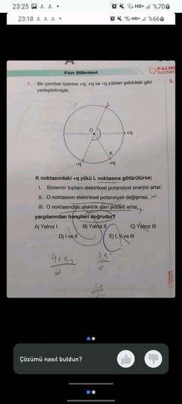 23:25
23:18
↑ •
11.
Fen Bilimleri
-q
7.
Bir çember üzerine +q, +q ve-q yükleri şekildeki gibi
yerleştirilmiştir.
D) I ve II
9192
Çözümü nasıl buldun?
K noktasındaki +q yükü L noktasına götürülürse;
1. Sistemin toplam elektriksel potansiyel enerjisi artar.
II. O noktasının elektriksel potansiyeli değişmez.
III. O noktasındaki elektrik alan şiddeti artar.
artar.
yargılarından hangileri doğrudur?
A) Yalnız I
II
B) Yalnız
K
+q
As
+HD+ , %66
r
HD+ ,ll%707
+q
C) Yalnız III
E) I, II ve III
PALME
YAYINEV
9.
PALME
YAYINEVI