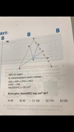 AYT-
B
39.
B
ABC bir üçgen
D
A
G
E
OF
*
F
H
4
Insk B blemub etmelsüb sieemmmün Cysts t
mileg neppo snelge ev srivel lesenisb
ellevul vesy bieblübüyüd flee
G, kenarortayların kesim noktası, arinin
IAEI = IEFI = IFHI = IHCI
5IADI= IABI
Alan (BGHC) = 50 cm²
Buna göre, Alan(ABC) kaç cm² dir?
B
S
D) 110
A) 80 B) 90
C) 100
od oniğibomnoemeno nell
Stilldelax obegneb hellgned nebinalarivel
E) 120