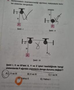 9. Sürtünmelerin önemsenmediği ağırlıksız makaralarla kuru-
lan sistemler dengededir.
HA
ip
P
Şekil -1
1:5
ip
P
Şekil - III
B) II ve III
D) Yalnız II
H
Şekil - II
P
4
F3
Şekil I, II ve IIl'teki X, Y ve Z ipleri kesildiğinde hangi
sistemlerde P ağırlıklı cisimlerin denge durumu değişir?
A), II ve III
C) I ve III
E) Yalnız I