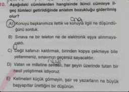 10. Aşağıdaki cümlelerden hangisinde ikinci cümleye il-
geç tümleci getirildiğinde anlatım bozukluğu giderilmiş
olur?
ona
A) Konuyu başkanımıza ilettik ve konuyla ilgili ne düşündü-
ğünü sorduk.
B) Sınava ne bir telefon ne de elektronik eşya alınmaya-
caktı.
C) Değil kafanızı kaldırmak, birinden kopya çekmeye bile
yeltenmeniz, sınavınızı geçersiz sayacaktır.
D) Vatan ve milletine sevdalı, her şeyin üzerinde tutan bir
nesil yetiştirmek istiyoruz.
E) Kelimeleri küçük görmeyin, şair ve yazarların ne büyük
başyapıtlar ürettiğini bir düşünün.