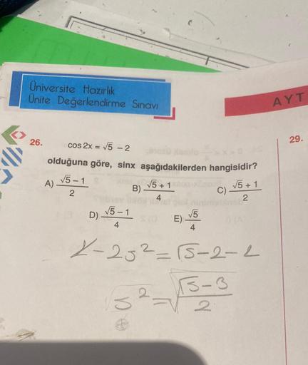 Üniversite Hazırlık
Ünite Değerlendirme Sınavı
26.
cos 2x = √5 - 2
olduğuna göre, sinx aşağıdakilerden hangisidir?
√5 +1
2
A).
√5-1
2
D)
√5-1
4
√√5 +1
B)-
√5
2
E) -
200
C)
0 (A
X-25²-15-2-2
3-3
2
AYT
29.