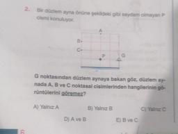 (C
6
2.
Bir düzlem ayna önüne şekildeki gibi saydam olmayan P
cismi konuluyor.
B.
C
A) Yalnız A
P
G noktasından düzlem aynaya bakan göz, düzlem ay-
nada A, B ve C noktasal cisimlerinden hangilerinin gö-
rüntülerini göremez?
D) A ve B
G
B) Yalnız B
E) B ve C
C) Yalnız C