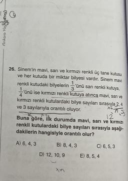 Ankara Yayaridut
26. Sinem'in mavi, sarı ve kırmızı renkli üç tane kutusu
ve her kutuda bir miktar bilyesi vardır. Sinem mavi
renkli kutudaki bilyelerin'ünü sarı renkli kutuya,
1
1
3
-'ünü ise kırmızı renkli kutuya atınca mavi, sarı ve
4
kırmızı renkli kutulardaki bilye sayıları sırasıyla 2, 4
ve 3 sayılarıyla orantılı oluyor.
x6
12
Buna göre, ilk durumda mavi, sarı ve kırmızı
renkli kutulardaki bilye sayıları sırasıyla aşağı-
dakilerin hangisiyle orantılı olur?
A) 6, 4, 3
B) 8, 4, 3
D) 12, 10, 9
X+1
C) 6, 5,3
E) 8, 5, 4