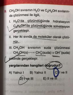 9. CH3OH SIVISının H₂O ve C₂H5OH sıvıların-
da çözünmesi ile ilgili,
I. H₂O'da çözündüğünde hidratasyon
C₂H5OH'da çözündüğünde solvatasyon
gerçekleşir.
II. Her iki sıvıda da moleküler olarak çözü-
nür.
III. CH3OH SIVISının suda çözünmesi
CH₂OH(s) CH (suda) + OH (suda)
şeklinde gerçekleşir.
110
yargılarından hangileri doğrudur?
A) Yalnız I B) Yalnız II
OS ninuer) ve III
CI ve II
E) II ve III