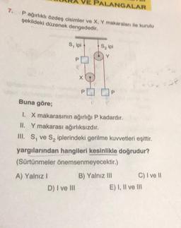 7.
P ağırlıklı özdeş cisimler ve X, Y makaraları ile kurulu
şekildeki düzenek dengededir.
S, ipi
PALANGALAR
S₂ ipi
Buna göre;
1. X makarasının ağırlığı P kadardır.
II. Y makarası ağırlıksızdır.
III. S, ve S₂ iplerindeki gerilme kuvvetleri eşittir.
D) I ve III
yargılarından hangileri kesinlikle doğrudur?
(Sürtünmeler önemsenmeyecektir.)
A) Yalnız I
B) Yalnız III
C) I ve II
E) I, II ve III