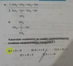 4. 1. CH3-CH₂-CH₂-OH
II.
CH₂-CH-CH₂-OH
CH3
III.
CH₂
CH₂-C-OH
1
CH3
Yukarıdaki maddelerin arı sudaki çözünürlüklerinin
sıralanışı aşağıdakilerden hangisidir?
A) I > II > III
B) III > I > II
D) I > ||| > ||
C) II > III > I
|
| > | > |||