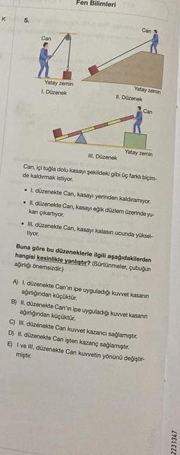 K
A
5.
Can
Yatay zemin
I. Düzenek
Fen Bilimleri YA
Can
III. Düzenek
Yatay zemin
II. Düzenek
Can
Yatay zemin
Can, içi tuğla dolu kasayı şekildeki gibi üç farklı biçim-
de kaldırmak istiyor.
. 1. düzenekte Can, kasayı yerinden kaldıramıyor.
• II. düzenekte Can, kasayı eğik düzlem üzerinde yu-
kanı çıkartıyor.
. III. düzenekte Can, kasayı kalasın ucunda yüksel-
tiyor.
Buna göre bu düzeneklerle ilgili aşağıdakilerden
hangisi kesinlikle yanlıştır? (Sürtünmeler, çubuğun
ağırlığı önemsizdir.)
A) 1. düzenekte Can'ın ipe uyguladığı kuvvet kasanın
ağırlığından küçüktür.
B) II. düzenekte Can'ın ipe uyguladığı kuvvet kasanın
ağırlığından küçüktür.
C) III. düzenekte Can kuvvet kazancı sağlamıştır.
D) II. düzenekte Can işten kazanç sağlamıştır.
E) I ve III. düzenekte Can kuvvetin yönünü değiştir-
miştir.
2231347