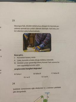 11
an
er
23
Marangoz Faik, elindeki tahta kutuyu düzgün bir biçimde par-
çalarına ayırmak için çivileri sökmek istemiştir. Faik Usta, çivi-
leri sökerken çekiç kullanmaktadır.
Buna göre,
L Kuvvetten kazanç vardır.
II. Çekiç, kuvvetin ortada olduğu kaldıraç sistemidir.
III. Zeminin çiviye gösterdiği direnç kuvveti Faik ustanın ke-
sere uyguladığı kuvvete eşittir.
yargılarından hangileri doğrudur?
A) Yalnız I
24
D) I ve Il
B) Yalnız II
E) I ve Ill
C) Yalnız III
Şekildeki sürtünmesiz eğik düzlemde K, L cisimleri şekildeki
gibi dengededir.
lp