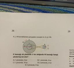 26
K, L, M kasnaklarının yarıçapları sırasıyla 3r, 2r ve r'dir.
Ok
2r
A) 1 yönünde, 2 tur
C) 1 yönünde, 8 tur
K kasnağı ok yönünde 2 tur attığında M kasnağı hangi
yönde kaç tur atar?
}
B) 1 yönünde, 4 tur
D) 2 yönünde, 2 tur
E) 2 yönünde, 4 tur
29
Sürtü
ağırlık
denge
Buna
P
P
P
ilişkil
L