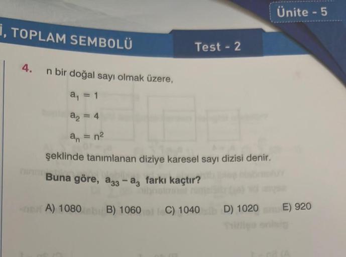 , TOPLAM SEMBOLÜ
4. n bir doğal sayı olmak üzere,
a₁ = 1
a₂ = 4
an = n²
Test - 2
E
şeklinde tanımlanan diziye karesel sayı dizisi denir.
Buna göre, a33 - a3 farkı kaçtır?
A) 1080 B) 1060 C) 1040 D) 1020
Ünite - 5
E) 920