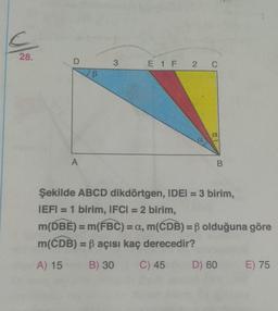 28.
D
A
B
3
E 1 F 2 C
a
B
Şekilde ABCD dikdörtgen, IDEI = 3 birim,
IEFI = 1 birim, IFCI = 2 birim,
m(DBE) = m(FBC) = a, m(CDB) = ß olduğuna göre
m(CDB) = ß açısı kaç derecedir?
A) 15
B) 30
C) 45 D) 60
E) 75