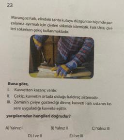 23
Marangoz Faik, elindeki tahta kutuyu düzgün bir biçimde par-
çalarına ayırmak için çivileri sökmek istemiştir. Faik Usta, çivi-
leri sökerken çekiç kullanmaktadır.
Buna göre,
1. Kuvvetten kazanç vardır.
II. Çekiç, kuvvetin ortada olduğu kaldıraç sistemidir.
III. Zeminin çiviye gösterdiği direnç kuvveti Faik ustanın ke-
sere uyguladığı kuvvete eşittir.
yargılarından hangileri doğrudur?
A) Yalnız !
D) I ve Il
B) Yalnız II
E) I ve III
C) Yalnız III