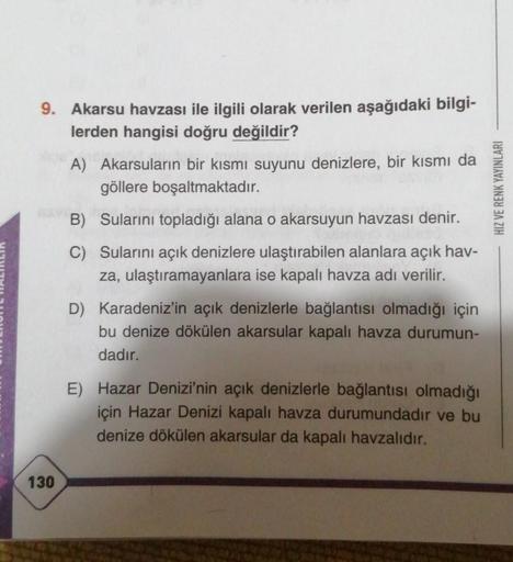 9. Akarsu havzası ile ilgili olarak verilen aşağıdaki bilgi-
lerden hangisi doğru değildir?
130
A) Akarsuların bir kısmı suyunu denizlere, bir kısmı da
göllere boşaltmaktadır.
B) Sularını topladığı alana o akarsuyun havzası
denir.
C) Sularını açık denizler