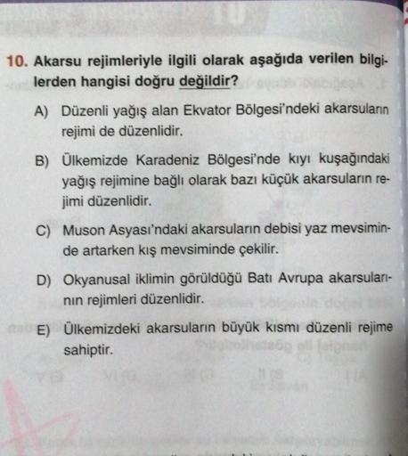 TU
10. Akarsu rejimleriyle ilgili olarak aşağıda verilen bilgi-
lerden hangisi doğru değildir?
A) Düzenli yağış alan Ekvator Bölgesi'ndeki akarsuların
rejimi de düzenlidir.
B) Ülkemizde Karadeniz Bölgesi'nde kıyı kuşağındaki
yağış rejimine bağlı olarak baz