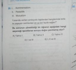 AYT/F
30. 1. Kommensalizm
II. Parazitlik
III. Mutualizm
Yukarıda verilen simbiyotik ilişkilerden hangilerinde birlik-
te yaşayan canlılardan en az biri fayda sağlar?"
Bu sorunun yöneltildiği bir öğrenci aşağıdaki hangi
seçeneği işaretlerse soruyu doğru yanıtlamış olur?
A) Yalnız I
B) Yalnız II
C) Yalnız III
D) I ve III
E) I, II ve III
32.