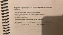 111
Değerlik elektronları s ve p orbitallerinde bulunan bir
element,
1. d orbitallerinde elektron bulundurma
II. Periyodik sistemin ilk periyodunda bulunma
III. Geçiş metali olma
özelliklerinden hangilerine sahip olamaz?
A) Yalnız I neliev sb B) Yalnız II etmete
D) II ve III
C) I ve II
E) I, II ve III alerted