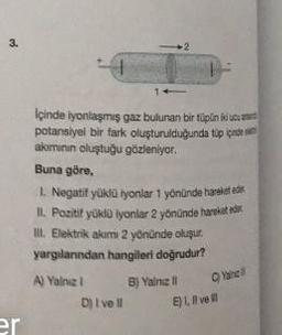 3.
er
İçinde iyonlaşmış gaz bulunan bir tüpün iki ucu
potansiyel bir fark oluşturulduğunda tüp içind
akımının oluştuğu gözleniyor.
Buna göre,
1. Negatif yüklü iyonlar 1 yönünde hareket ede
II. Pozitif yüklü iyonlar 2 yönünde hareket eder
III. Elektrik akımı 2 yönünde oluşur.
yargılarından hangileri doğrudur?
A) Yalnız 1
D) I ve II
B) Yalnız II
C)Yalne
E), vel