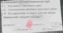 0) Insanlardaki oksitosin hormonuyla ilgili,
1. Düz kasların kasılmasını uyarır.
11. Yumurtalıklarda foliküllerin büyümesini etkiler.
III. Süt salgılamada ve doğum olayında etkilidir.
ifadelerinden hangileri yanlıştır?
A) Yalnız !
C)Ive