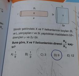 N
dev-
R₁₁
1.
2L
X
A)
611
P
2p
Silindir şeklindeki X ve Y iletkenlerinin boyları 2L
ve L, yarıçapları r ve 3r, yapıldıkları maddelerin öz
dirençleri p ve 2p'dir.
Buna göre, X ve Y iletkenlerinin direnci
tır?
B) 1/32
3r
C) 3
L
D) 9
Y
Rx
—
Ry
kaç-
E) 12