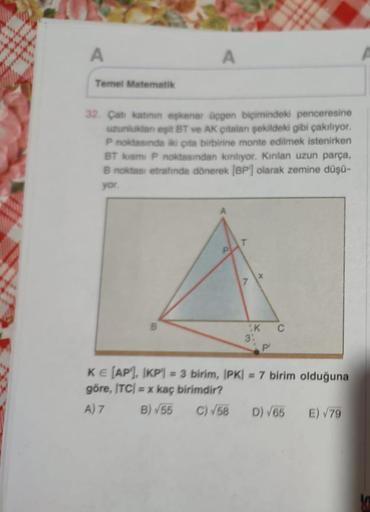 A
Temel Matematik
A
32. Çatı katının eşkenar üçgen biçimindeki penceresine
uzunluklan eşit BT ve AK çitalari şekildeki gibi çakılıyor.
P noktasında iki çita birbirine monte edilmek istenirken
BT kısmi P noktasından kiriliyor. Kırılan uzun parça,
B noktası