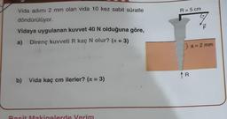 Vida adımı 2 mm olan vida 10 kez sabit süratle
döndürülüyor.
Vidaya uygulanan kuvvet 40 N olduğuna göre,
a) Direnç kuvveti R kaç N olur? (π = 3)
b) Vida kaç cm ilerler? (π = 3)
Basit Makinelerde Verim
R = 5 cm
(a = 2 mm
R